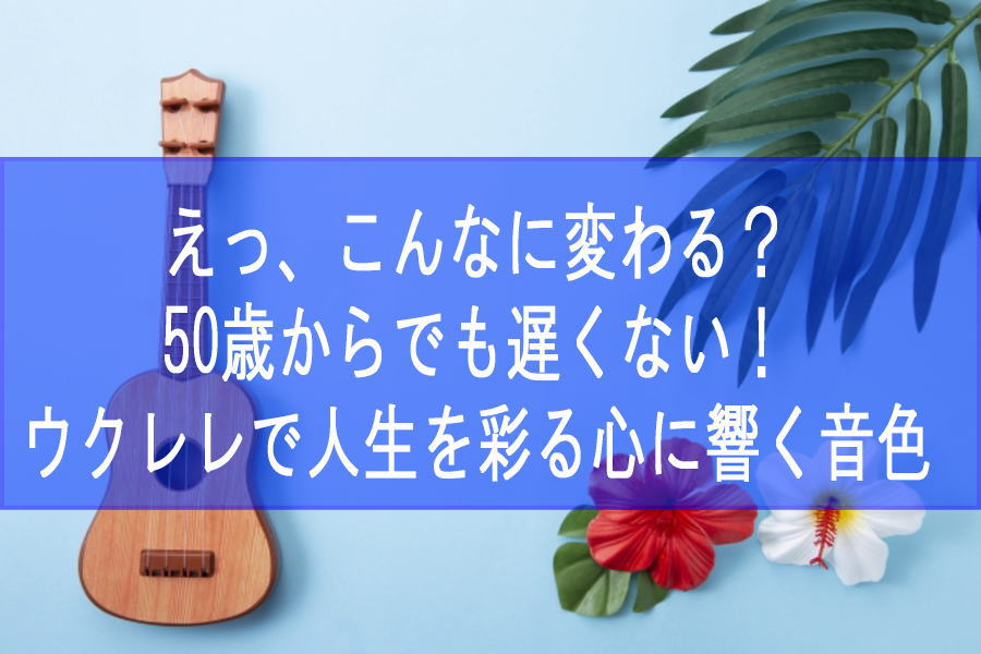 えっ、こんなに変わる？50歳からでも遅くない！ウクレレで人生を彩る心に響く音色