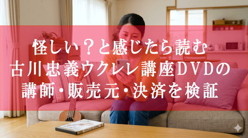 怪しい？と感じたら読む｜古川忠義ウクレレ講座DVDの講師・販売元・決済を検証した